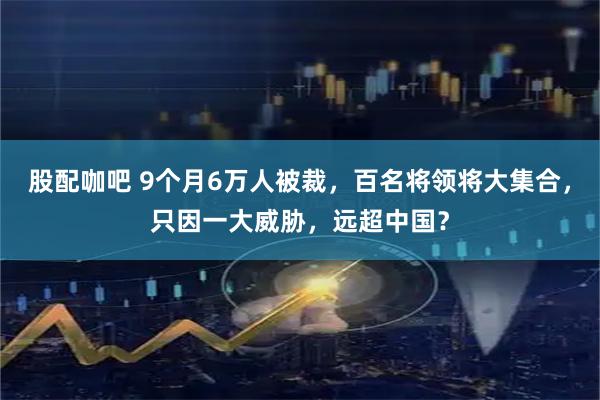 股配咖吧 9个月6万人被裁,百名将领将大集合,只因一大威胁,远超中国?