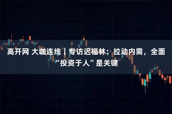 高开网 大咖连线｜专访迟福林：拉动内需，全面“投资于人”是关键