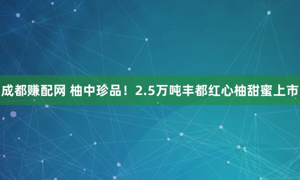 成都赚配网 柚中珍品!2.5万吨丰都红心柚甜蜜上市