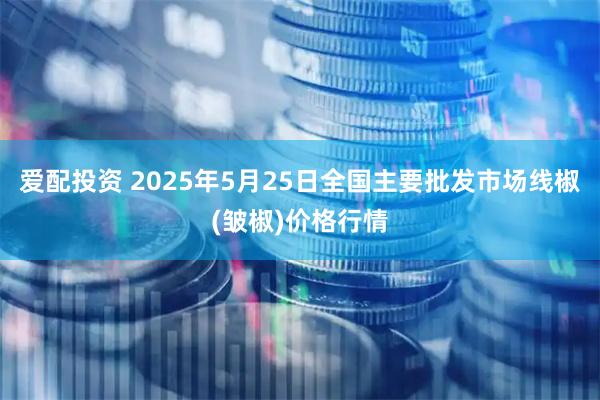 爱配投资 2025年5月25日全国主要批发市场线椒(皱椒)价格行情