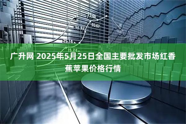 广升网 2025年5月25日全国主要批发市场红香蕉苹果价格行情