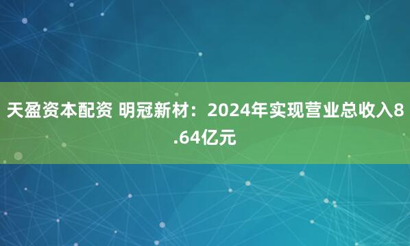 天盈资本配资 明冠新材：2024年实现营业总收入8.64亿元