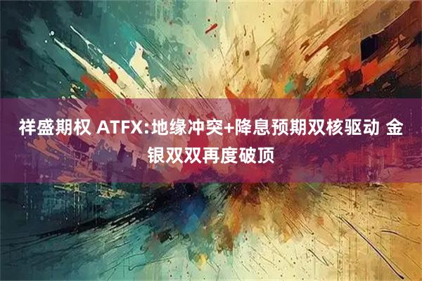 祥盛期权 ATFX:地缘冲突+降息预期双核驱动 金银双双再度破顶