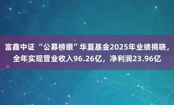 富鑫中证 “公募榜眼”华夏基金2025年业绩揭晓，全年实现营业收入96.26亿，净利润23.96亿