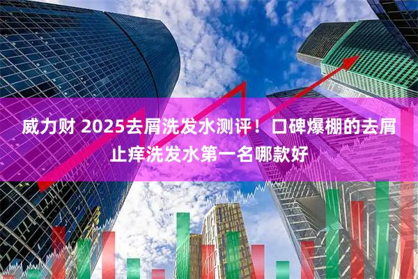 威力财 2025去屑洗发水测评!口碑爆棚的去屑止痒洗发水第一名哪款好