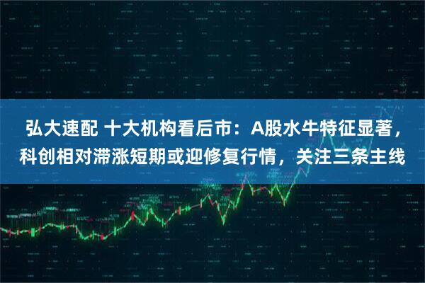 弘大速配 十大机构看后市：A股水牛特征显著，科创相对滞涨短期或迎修复行情，关注三条主线