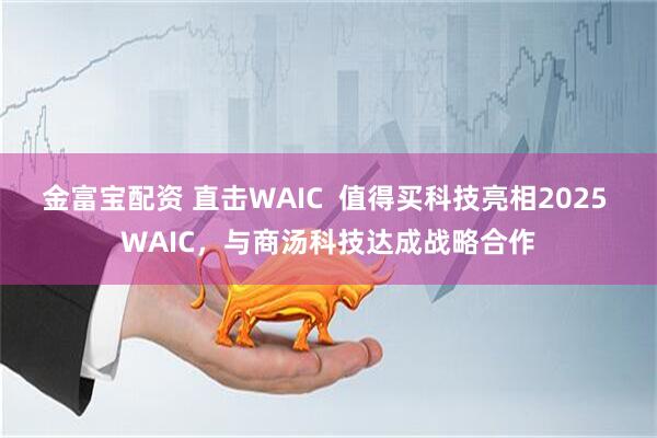 金富宝配资 直击WAIC  值得买科技亮相2025 WAIC，与商汤科技达成战略合作