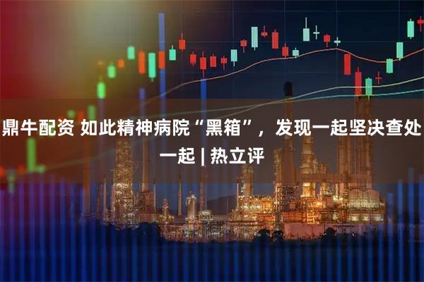 鼎牛配资 如此精神病院“黑箱”，发现一起坚决查处一起 | 热立评