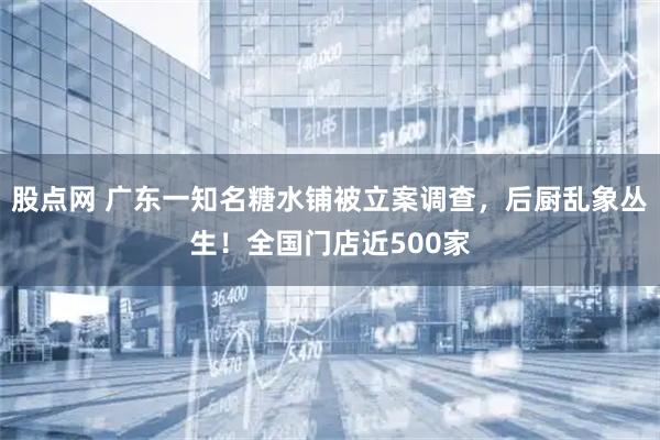 股点网 广东一知名糖水铺被立案调查，后厨乱象丛生！全国门店近500家
