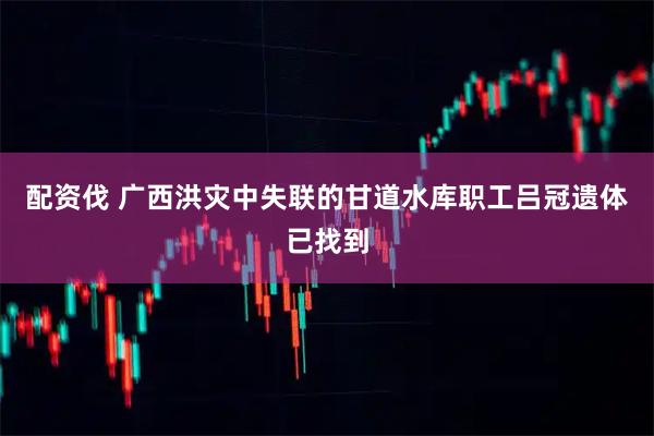 配资伐 广西洪灾中失联的甘道水库职工吕冠遗体已找到