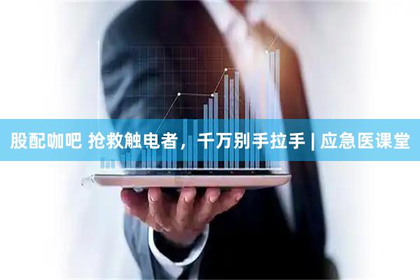 股配咖吧 抢救触电者，千万别手拉手 | 应急医课堂